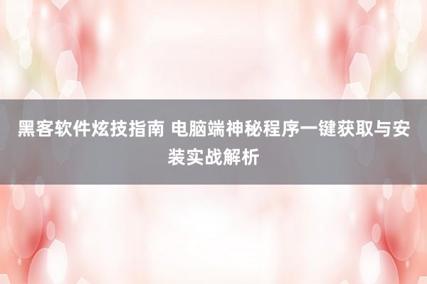 黑客软件炫技指南 电脑端神秘程序一键获取与安装实战解析