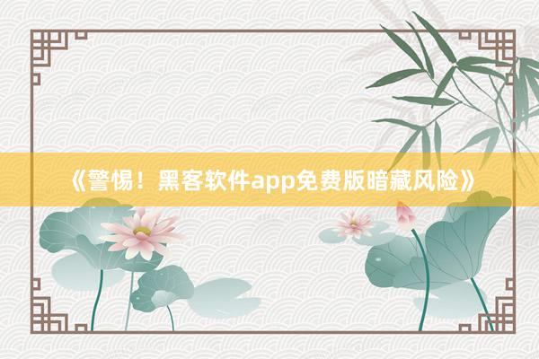 《警惕！黑客软件app免费版暗藏风险》